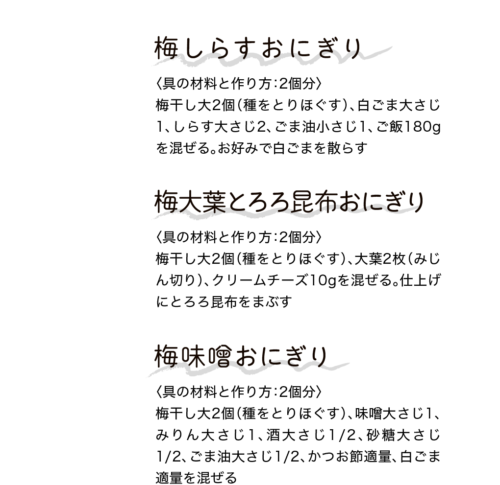 梅しらすおにぎり｜〈具の材料と作り方：2個分〉梅干し大2個（種をとりほぐす）、白ごま大さじ1、しらす大さじ2、ごま油小さじ1、ご飯180gを混ぜる。お好みで白ごまを散らす｜梅大葉とろろ昆布おにぎり｜〈具の材料と作り方：2個分〉梅干し大2個（種をとりほぐす）、大葉2枚（みじん切り）、クリームチーズ10gを混ぜる。仕上げにとろろ昆布をまぶす｜梅味噌おにぎり｜〈具の材料と作り方：2個分〉梅干し大2個（種をとりほぐす）、味噌大さじ1、みりん大さじ1、酒大さじ1/2、砂糖大さじ1/2、ごま油大さじ1/2、かつお節適量、白ごま適量を混ぜる