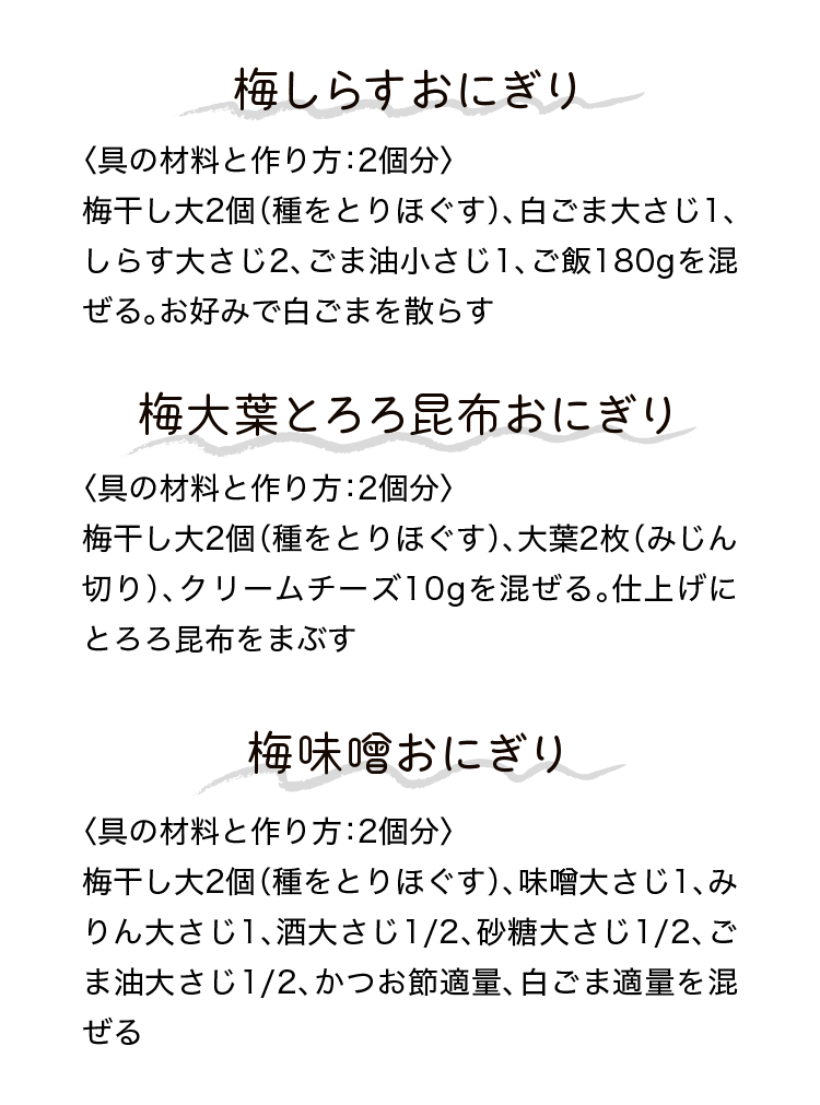 梅しらすおにぎり｜〈具の材料と作り方：2個分〉梅干し大2個（種をとりほぐす）、白ごま大さじ1、しらす大さじ2、ごま油小さじ1、ご飯180gを混ぜる。お好みで白ごまを散らす｜梅大葉とろろ昆布おにぎり｜〈具の材料と作り方：2個分〉梅干し大2個（種をとりほぐす）、大葉2枚（みじん切り）、クリームチーズ10gを混ぜる。仕上げにとろろ昆布をまぶす｜梅味噌おにぎり｜〈具の材料と作り方：2個分〉梅干し大2個（種をとりほぐす）、味噌大さじ1、みりん大さじ1、酒大さじ1/2、砂糖大さじ1/2、ごま油大さじ1/2、かつお節適量、白ごま適量を混ぜる