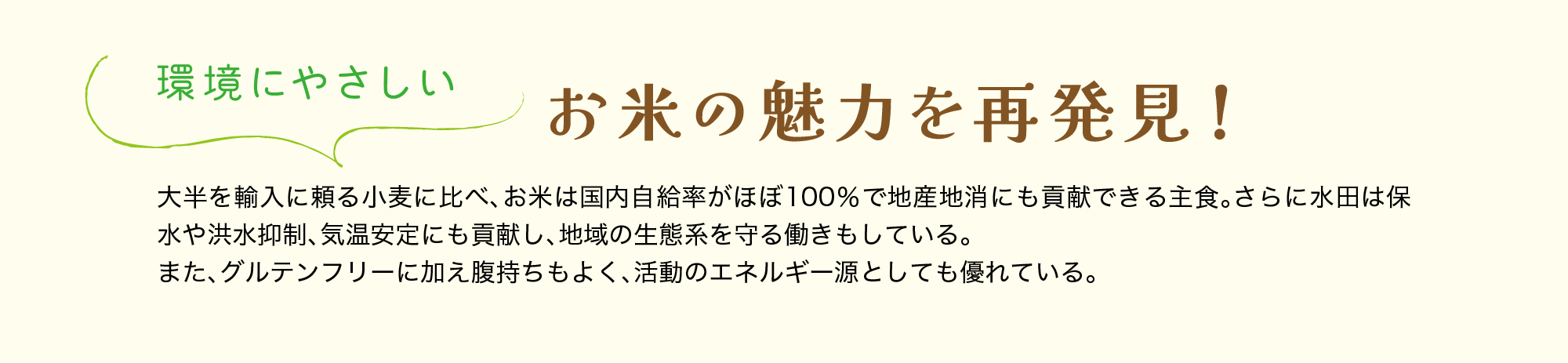 環境にやさしい｜お米の魅力を再発見！｜大半を輸入に頼る小麦に比べ、お米は国内自給率がほぼ100％で地産地消にも貢献できる主食。さらに水田は保水や洪水抑制、気温安定にも貢献し、地域の生態系を守る働きもしている。また、グルテンフリーに加え腹持ちもよく、活動のエネルギー源としても優れている。