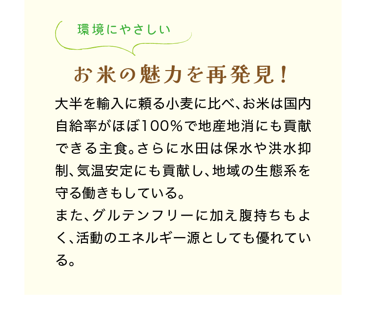 環境にやさしい｜お米の魅力を再発見！｜大半を輸入に頼る小麦に比べ、お米は国内自給率がほぼ100％で地産地消にも貢献できる主食。さらに水田は保水や洪水抑制、気温安定にも貢献し、地域の生態系を守る働きもしている。また、グルテンフリーに加え腹持ちもよく、活動のエネルギー源としても優れている。