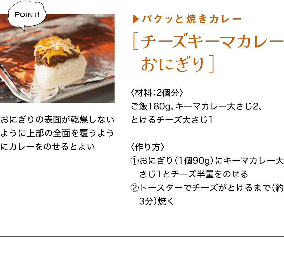 ▶パクッと焼きカレー｜［チーズキーマカレーおにぎり］｜〈材料：2個分〉｜ご飯180g、キーマカレー大さじ2、とけるチーズ大さじ1｜〈作り方〉｜①おにぎり（1個90g）にキーマカレー大さ　じ1とチーズ半量をのせる｜②トースターでチーズがとけるまで（約3　分）焼く｜Point!｜おにぎりの表面が乾燥しないように上部の全面を覆うようにカレーをのせるとよい