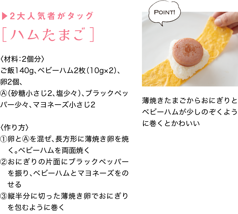 ▶2大人気者がタッグ｜［ハムたまご］｜〈材料：2個分〉｜ご飯140g、ベビーハム2枚（10g×2）、卵2個、Ⓐ（砂糖小さじ2、塩少々）、ブラックペッパー少々、マヨネーズ小さじ2｜〈作り方〉｜①卵とⒶを混ぜ、長方形に薄焼き卵を焼く。ベビーハムを両面焼く｜②おにぎりの片面にブラックペッパーを振り、ベビーハムとマヨネーズをのせる｜③縦半分に切った薄焼き卵でおにぎりを包むように巻く｜Point!｜薄焼きたまごからおにぎりとベビーハムが少しのぞくように巻くとかわいい