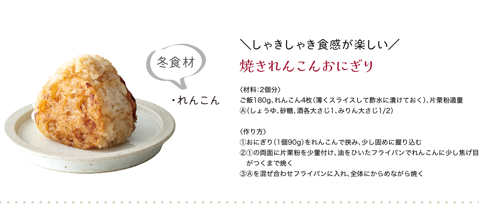 冬食材｜・れんこん｜＼しゃきしゃき食感が楽しい／｜焼きれんこんおにぎり｜〈材料：2個分〉｜ご飯180g、れんこん4枚（薄くスライスして酢水に漬けておく）、片栗粉適量、Ⓐ（しょうゆ、砂糖、酒各大さじ1、みりん大さじ1/2）｜〈作り方〉｜①おにぎり（1個90g）をれんこんで挟み、少し固めに握り込む｜②①の両面に片栗粉を少量付け、油をひいたフライパンでれんこんに少し焦げ目　がつくまで焼く｜③Ⓐを混ぜ合わせフライパンに入れ、全体にからめながら焼く