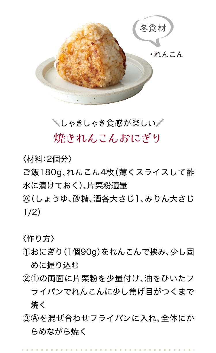 冬食材｜・れんこん｜＼しゃきしゃき食感が楽しい／｜焼きれんこんおにぎり｜〈材料：2個分〉｜ご飯180g、れんこん4枚（薄くスライスして酢水に漬けておく）、片栗粉適量、Ⓐ（しょうゆ、砂糖、酒各大さじ1、みりん大さじ1/2）｜〈作り方〉｜①おにぎり（1個90g）をれんこんで挟み、少し固めに握り込む｜②①の両面に片栗粉を少量付け、油をひいたフライパンでれんこんに少し焦げ目　がつくまで焼く｜③Ⓐを混ぜ合わせフライパンに入れ、全体にからめながら焼く