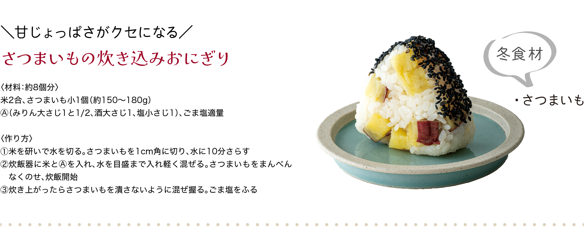 ＼甘じょっぱさがクセになる／｜さつまいもの炊き込みおにぎり｜〈材料：約8個分〉｜米2合、さつまいも小1個（約150〜180g）、Ⓐ（みりん大さじ1と1/2、酒大さじ1、塩小さじ1）、ごま塩適量｜〈作り方〉｜①米を研いで水を切る。さつまいもを1cm角に切り、水に10分さらす｜②炊飯器に米とⒶを入れ、水を目盛まで入れ軽く混ぜる。さつまいもをまんべん　なくのせ、炊飯開始｜③炊き上がったらさつまいもを潰さないように混ぜ握る。ごま塩をふる｜冬食材｜・さつまいも