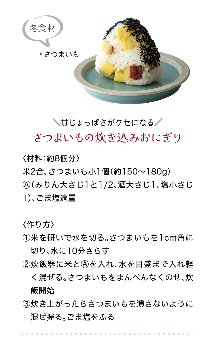 ＼甘じょっぱさがクセになる／｜さつまいもの炊き込みおにぎり｜〈材料：約8個分〉｜米2合、さつまいも小1個（約150〜180g）、Ⓐ（みりん大さじ1と1/2、酒大さじ1、塩小さじ1）、ごま塩適量｜〈作り方〉｜①米を研いで水を切る。さつまいもを1cm角に切り、水に10分さらす｜②炊飯器に米とⒶを入れ、水を目盛まで入れ軽く混ぜる。さつまいもをまんべん　なくのせ、炊飯開始｜③炊き上がったらさつまいもを潰さないように混ぜ握る。ごま塩をふる｜冬食材｜・さつまいも