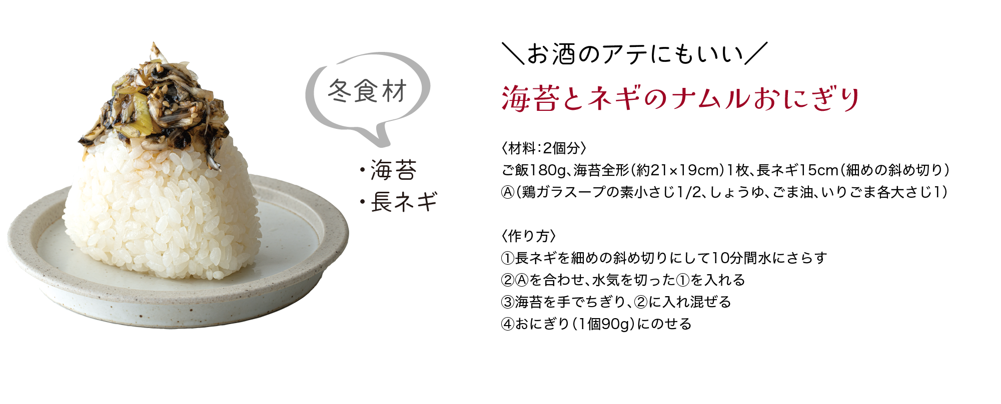 冬食材｜・海苔｜・長ネギ｜＼お酒のアテにもいい／｜海苔とネギのナムルおにぎり｜〈材料：2個分〉｜ご飯180g、海苔全形（約21×19cm）1枚、長ネギ15cm（細めの斜め切り）、Ⓐ（鶏ガラスープの素小さじ1/2、しょうゆ、ごま油、いりごま各大さじ1）｜〈作り方〉｜①長ネギを細めの斜め切りにして10分間水にさらす｜②Ⓐを合わせ、水気を切った①を入れる｜③海苔を手でちぎり、②に入れ混ぜる｜④おにぎり（1個90g）にのせる