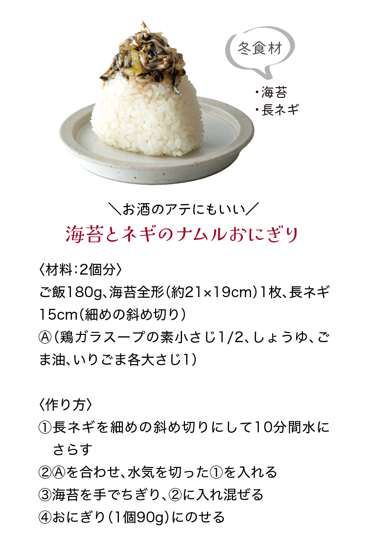 冬食材｜・海苔｜・長ネギ｜＼お酒のアテにもいい／｜海苔とネギのナムルおにぎり｜〈材料：2個分〉｜ご飯180g、海苔全形（約21×19cm）1枚、長ネギ15cm（細めの斜め切り）、Ⓐ（鶏ガラスープの素小さじ1/2、しょうゆ、ごま油、いりごま各大さじ1）｜〈作り方〉｜①長ネギを細めの斜め切りにして10分間水にさらす｜②Ⓐを合わせ、水気を切った①を入れる｜③海苔を手でちぎり、②に入れ混ぜる｜④おにぎり（1個90g）にのせる