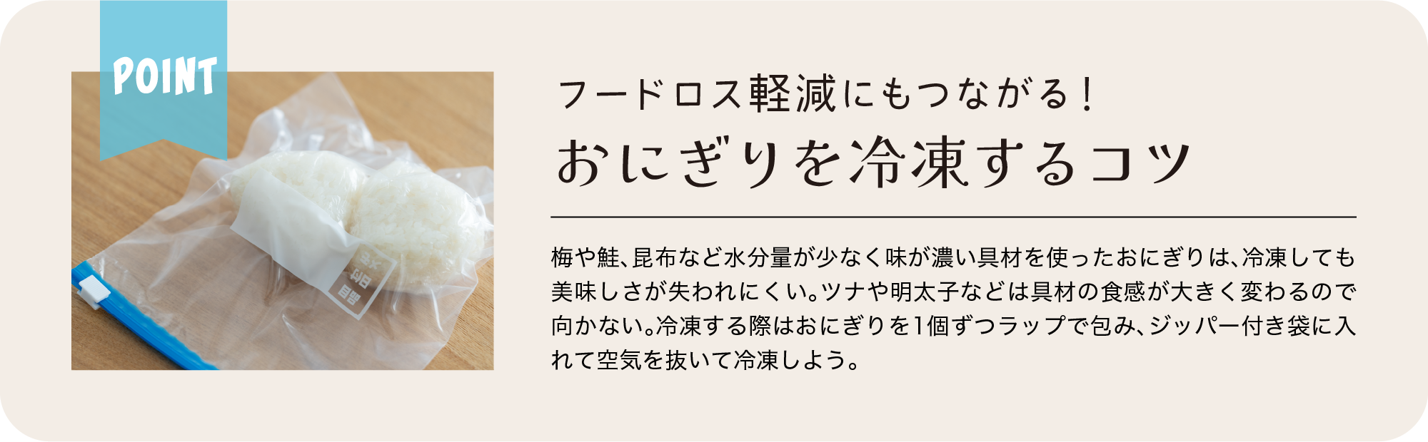 Point｜フードロス軽減にもつながる！｜おにぎりを冷凍するコツ｜梅や鮭、昆布など水分量が少なく味が濃い具材を使ったおにぎりは、冷凍しても美味しさが失われにくい。ツナや明太子などは具材の食感が大きく変わるので向かない。冷凍する際はおにぎりを1個ずつラップで包み、ジッパー付き袋に入れて空気を抜いて冷凍しよう。