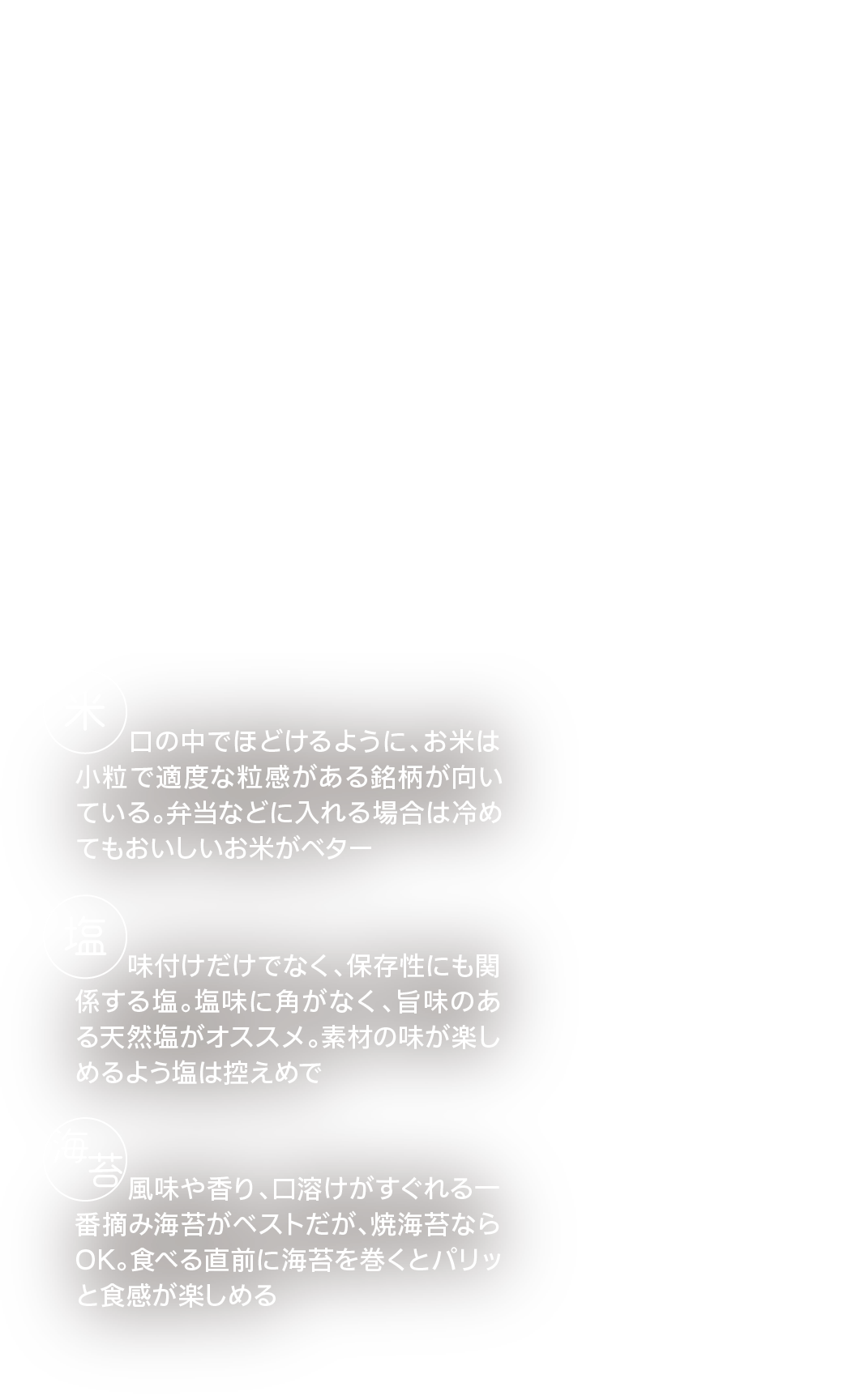 お腹も心も満たされる！｜ごちそうおにぎり｜シンプルがゆえに奥が深いおにぎり。おいしく作る基本のコツを押さえたら自由に具材を組み合わせて楽しもう！｜シンプルだからこそ材料にこだわる！｜米｜口の中でほどけるように、お米は小粒で適度な粒感がある銘柄が向いている。弁当などに入れる場合は冷めてもおいしいお米がベター｜塩｜味付けだけでなく、保存性にも関係する塩。塩味に角がなく、旨味のある天然塩がオススメ。素材の味が楽しめるよう塩は控えめで｜海苔｜風味や香り、口溶けがすぐれる一番摘み海苔がベストだが、焼海苔ならOK。食べる直前に海苔を巻くとパリッと食感が楽しめる