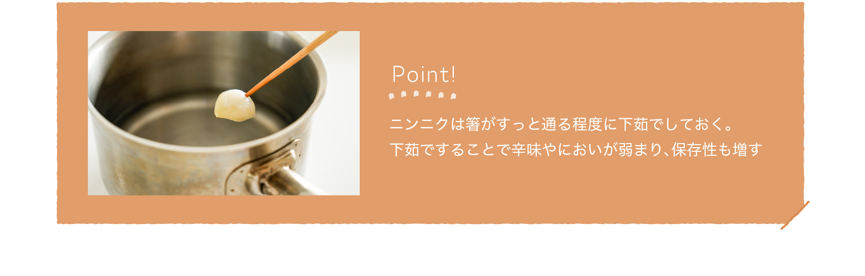 Point!｜ニンニクは箸がすっと通る程度に下茹でしておく。下茹ですることで辛味やにおいが弱まり、保存性も増す