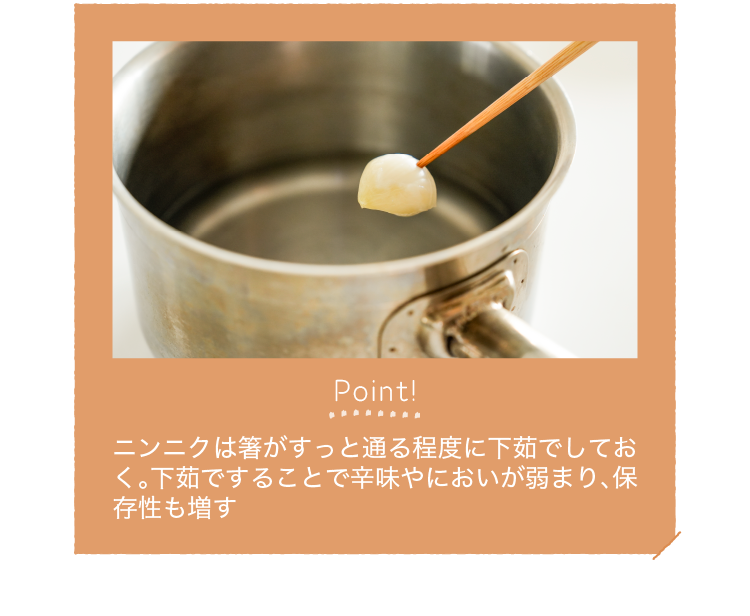 Point!｜ニンニクは箸がすっと通る程度に下茹でしておく。下茹ですることで辛味やにおいが弱まり、保存性も増す