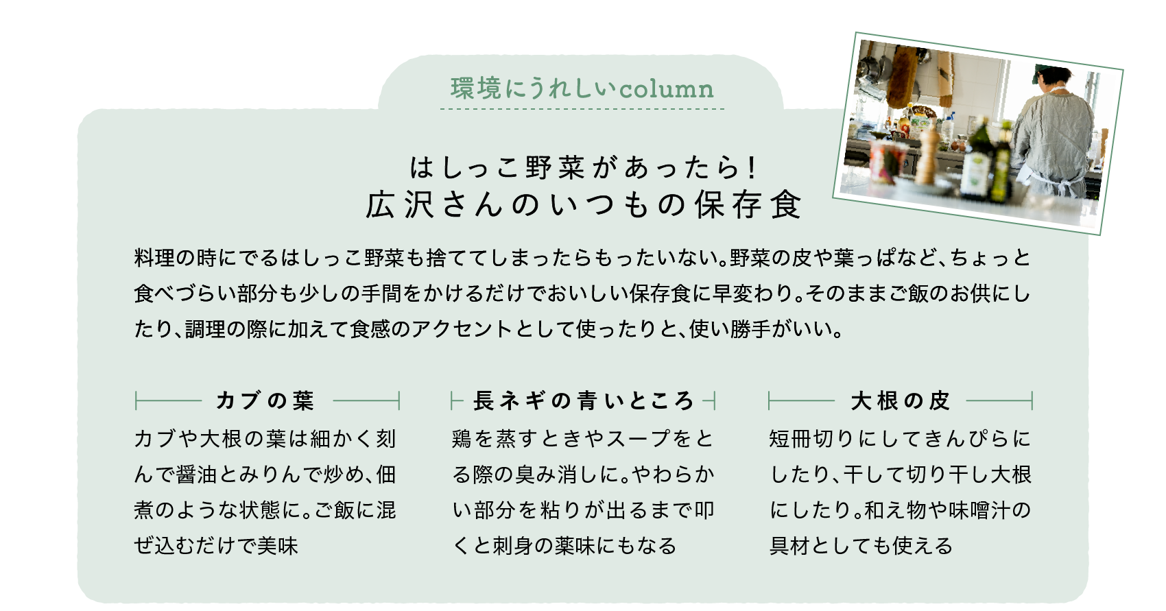 環境にうれしいcolumn｜はしっこ野菜があったら！｜広沢さんのいつもの保存食｜料理の時にでるはしっこ野菜も捨ててしまったらもったいない。野菜の皮や葉っぱなど、ちょっと食べづらい部分も少しの手間をかけるだけでおいしい保存食に早変わり。そのままご飯のお供にしたり、調理の際に加えて食感のアクセントとして使ったりと、使い勝手がいい。｜カブの葉｜カブや大根の葉は細かく刻んで醤油とみりんで炒め、佃煮のような状態に。ご飯に混ぜ込むだけで美味｜長ネギの青いところ｜鶏を蒸すときやスープをとる際の臭み消しに。やわらかい部分を粘りが出るまで叩くと刺身の薬味にもなる｜大根の皮｜短冊切りにしてきんぴらにしたり、干して切り干し大根にしたり。和え物や味噌汁の具材としても使える