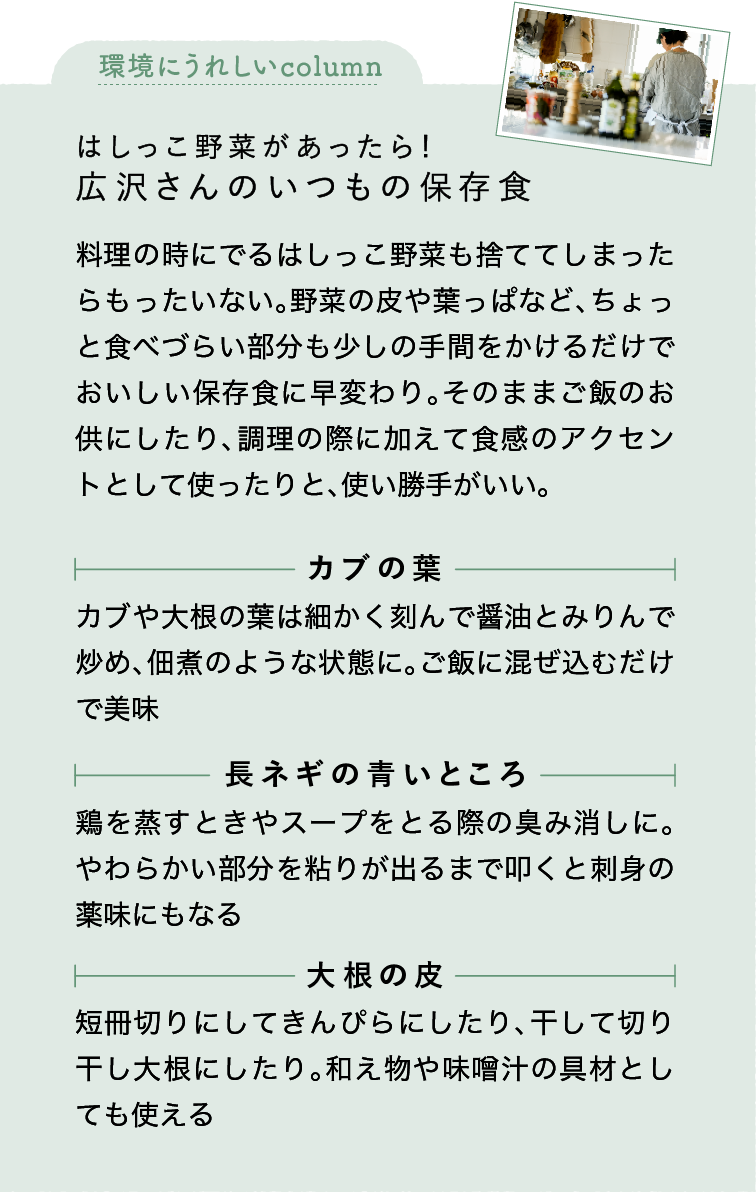 環境にうれしいcolumn｜はしっこ野菜があったら！｜広沢さんのいつもの保存食｜料理の時にでるはしっこ野菜も捨ててしまったらもったいない。野菜の皮や葉っぱなど、ちょっと食べづらい部分も少しの手間をかけるだけでおいしい保存食に早変わり。そのままご飯のお供にしたり、調理の際に加えて食感のアクセントとして使ったりと、使い勝手がいい。｜カブの葉｜カブや大根の葉は細かく刻んで醤油とみりんで炒め、佃煮のような状態に。ご飯に混ぜ込むだけで美味｜長ネギの青いところ｜鶏を蒸すときやスープをとる際の臭み消しに。やわらかい部分を粘りが出るまで叩くと刺身の薬味にもなる｜大根の皮｜短冊切りにしてきんぴらにしたり、干して切り干し大根にしたり。和え物や味噌汁の具材としても使える