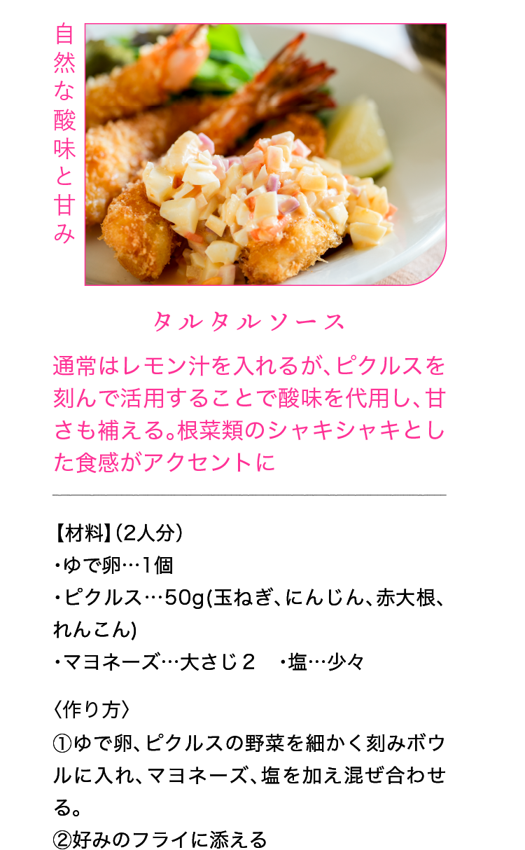 自然な酸味と甘み｜タルタルソース｜通常はレモン汁を入れるが、ピクルスを刻んで活用することで酸味を代用し、甘さも補える。根菜類のシャキシャキとした食感がアクセントに｜【材料】（2人分）｜・ゆで卵…1個 ・ピクルス…50g(玉ねぎ、にんじん、赤大根、れんこん) ・マヨネーズ…大さじ２ ・塩…少々｜〈作り方〉｜①ゆで卵、ピクルスの野菜を細かく刻みボウルに入れ、マヨネーズ、塩を加え混ぜ合わせる。｜②好みのフライに添える