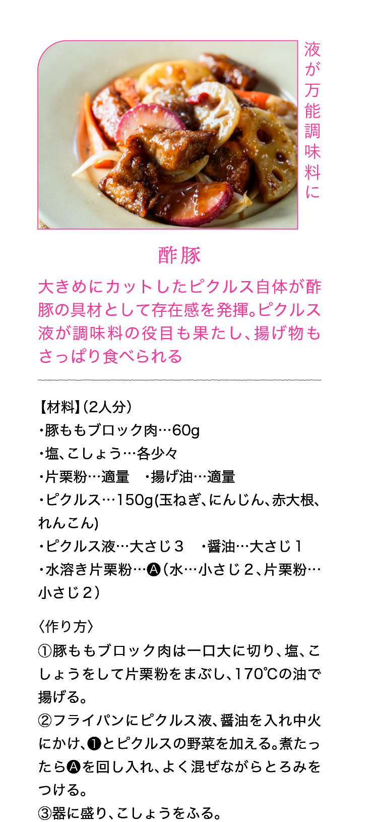 液が万能調味料に｜酢豚｜大きめにカットしたピクルス自体が酢豚の具材として存在感を発揮。ピクルス液が調味料の役目も果たし、揚げ物もさっぱり食べられる｜【材料】（2人分）｜・豚ももブロック肉…60g ・塩、こしょう…各少々 ・片栗粉…適量 ・揚げ油…適量 ・ピクルス…150g(玉ねぎ、にんじん、赤大根、れんこん) ・ピクルス液…大さじ３ ・醤油…大さじ１ ・水溶き片栗粉…🅐（水…小さじ２、片栗粉…小さじ２）｜〈作り方〉｜①豚ももブロック肉は一口大に切り、塩、こしょうをして片栗粉をまぶし、170℃の油で揚げる。｜②フライパンにピクルス液、醤油を入れ中火にかけ、❶とピクルスの野菜を加える。煮たったら🅐を回し入れ、よく混ぜながらとろみをつける。｜③器に盛り、こしょうをふる。