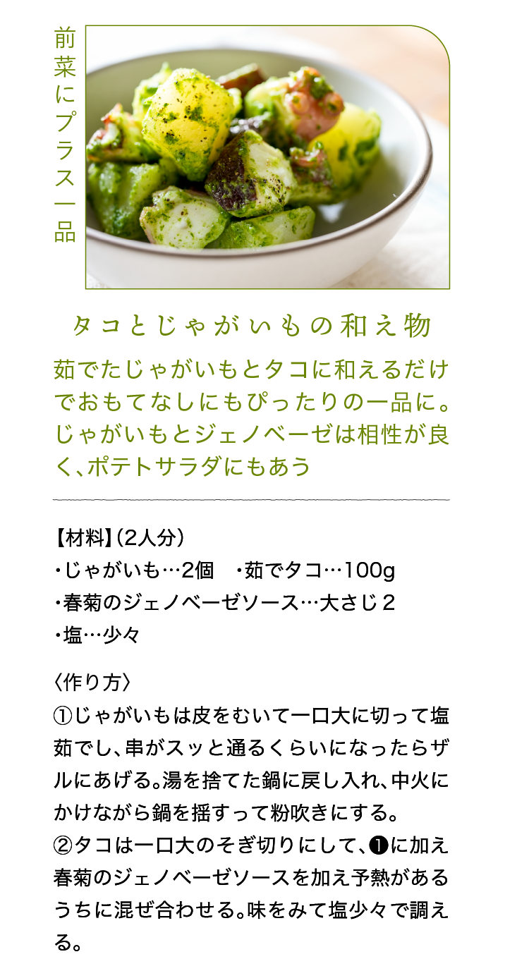 前菜にプラス一品｜タコとじゃがいもの和え物｜茹でたじゃがいもとタコに和えるだけでおもてなしにもぴったりの一品に。じゃがいもとジェノベーゼは相性が良く、ポテトサラダにもあう｜【材料】（2人分）｜・じゃがいも…2個 ・茹でタコ…100g ・春菊のジェノベーゼソース…大さじ２ ・塩…少々｜〈作り方〉｜①じゃがいもは皮をむいて一口大に切って塩茹でし、串がスッと通るくらいになったらザルにあげる。湯を捨てた鍋に戻し入れ、中火にかけながら鍋を揺すって粉吹きにする。｜②タコは一口大のそぎ切りにして、❶に加え春菊のジェノベーゼソースを加え予熱があるうちに混ぜ合わせる。味をみて塩少々で調える。