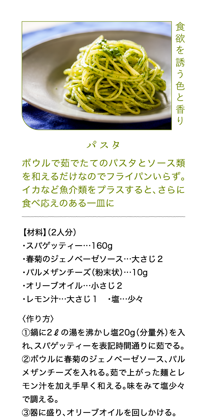 食欲を誘う色と香り｜パスタ｜ボウルで茹でたてのパスタとソース類を和えるだけなのでフライパンいらず。イカなど魚介類をプラスすると、さらに食べ応えのある一皿に｜【材料】（2人分）｜・スパゲッティー…160g ・春菊のジェノベーゼソース…大さじ２ ・パルメザンチーズ（粉末状）…10g ・オリーブオイル…小さじ２ ・レモン汁…大さじ１ ・塩…少々｜〈作り方〉｜①鍋に2ℓの湯を沸かし塩20g（分量外）を入れ、スパゲッティーを表記時間通りに茹でる。｜②ボウルに春菊のジェノベーゼソース、パルメザンチーズを入れる。茹で上がった麺とレモン汁を加え手早く和える。味をみて塩少々で調える。｜③器に盛り、オリーブオイルを回しかける。