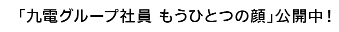 「九電グループ社員 もうひとつの顔」公開中！