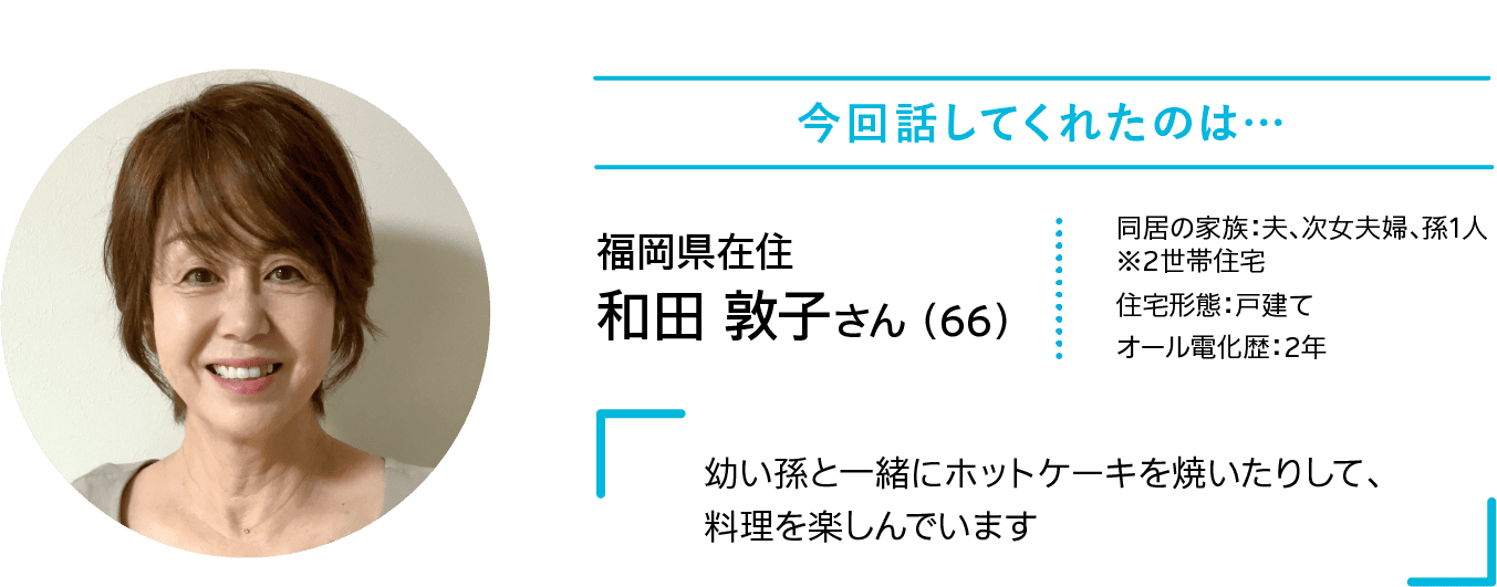 今回話してくれたのは…｜福岡県在住｜和田 敦子さん （66）｜同居の家族：夫、次女夫婦、孫1人※2世帯住宅｜住宅形態：戸建て｜オール電化歴：2年｜「幼い孫と一緒にホットケーキを焼いたりして、料理を楽しんでいます」