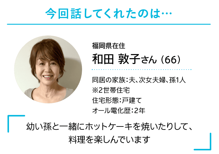 今回話してくれたのは…｜福岡県在住｜和田 敦子さん （66）｜同居の家族：夫、次女夫婦、孫1人※2世帯住宅｜住宅形態：戸建て｜オール電化歴：2年｜「幼い孫と一緒にホットケーキを焼いたりして、料理を楽しんでいます」