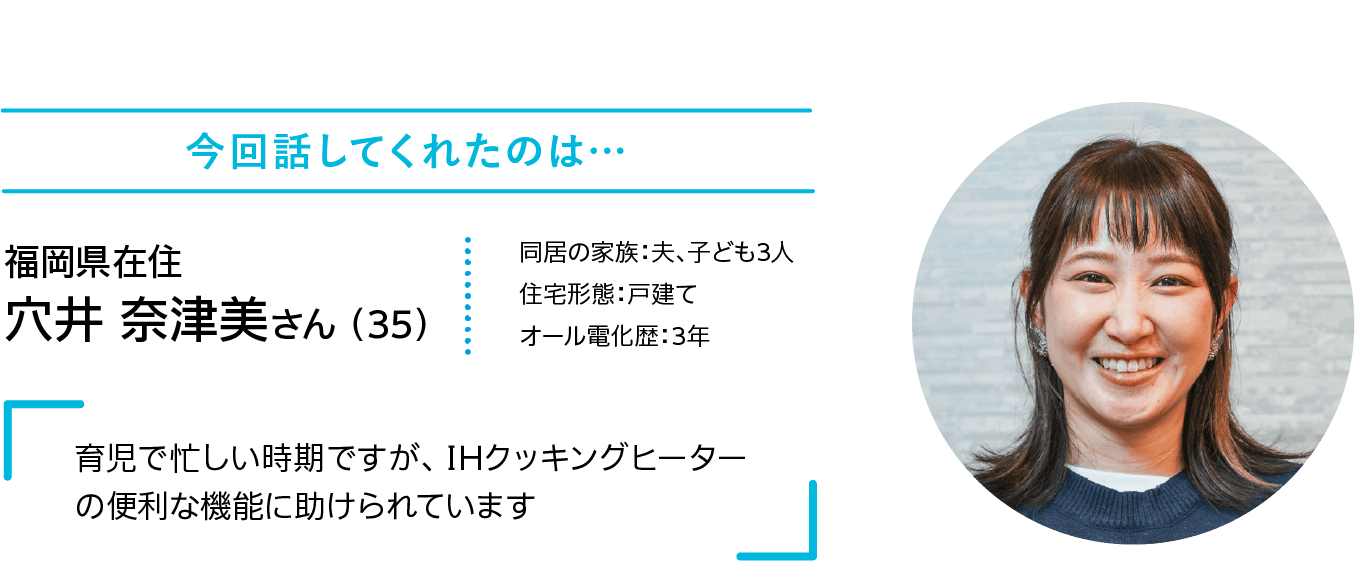 今回話してくれたのは…｜福岡県在住｜穴井 奈津美さん （35）｜同居の家族：夫、子ども3人｜住宅形態：戸建て｜オール電化歴：3年｜「育児で忙しい時期ですが、 IHクッキングヒーターの便利な機能に助けられています」