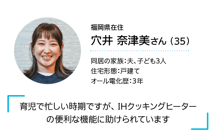 今回話してくれたのは…｜福岡県在住｜穴井 奈津美さん （35）｜同居の家族：夫、子ども3人｜住宅形態：戸建て｜オール電化歴：3年｜「育児で忙しい時期ですが、 IHクッキングヒーターの便利な機能に助けられています」