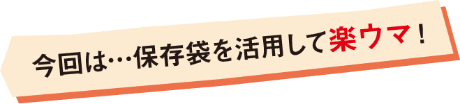 今回は…保存袋を活用して楽ウマ！