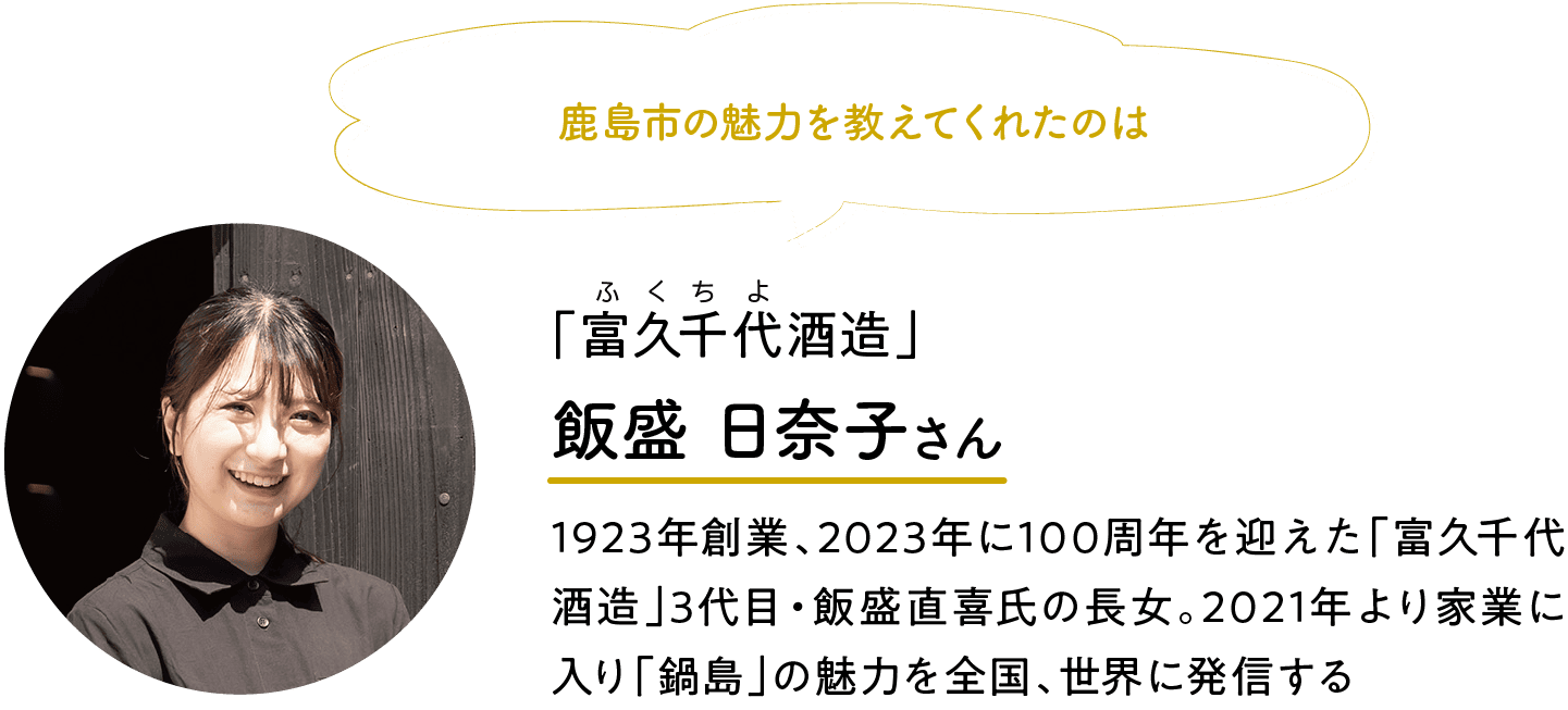 鹿島市の魅力を教えてくれたのは｜「富久千代酒造」｜ふくちよ｜飯盛 日奈子さん｜1923年創業、2023年に100周年を迎えた「富久千代酒造」3代目・飯盛直喜氏の長女。2021年より家業に入り「鍋島」の魅力を全国、世界に発信する