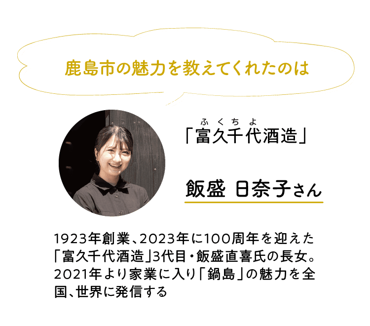 鹿島市の魅力を教えてくれたのは｜「富久千代酒造」｜ふくちよ｜飯盛 日奈子さん｜1923年創業、2023年に100周年を迎えた「富久千代酒造」3代目・飯盛直喜氏の長女。2021年より家業に入り「鍋島」の魅力を全国、世界に発信する