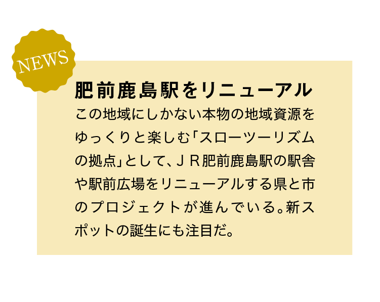 NEWS｜肥前鹿島駅をリニューアル｜この地域にしかない本物の地域資源をゆっくりと楽しむ「スローツーリズムの拠点」として、ＪＲ肥前鹿島駅の駅舎や駅前広場をリニューアルする県と市のプロジェクトが進んでいる。新スポットの誕生にも注目だ。