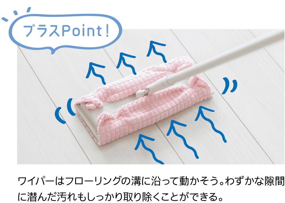 プラスPoint！｜ワイパーはフローリングの溝に沿って動かそう。わずかな隙間に潜んだ汚れもしっかり取り除くことができる。