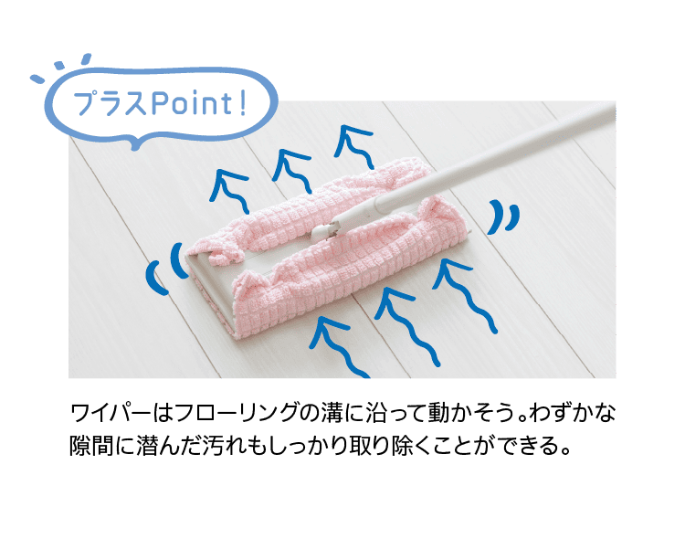 プラスPoint！｜ワイパーはフローリングの溝に沿って動かそう。わずかな隙間に潜んだ汚れもしっかり取り除くことができる。