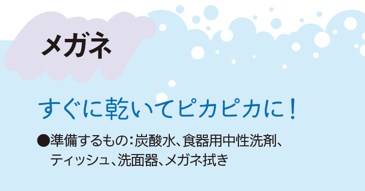 メガネ｜すぐに乾いてピカピカに！｜●準備するもの：炭酸水、食器用中性洗剤、ティッシュ、洗面器、メガネ拭き