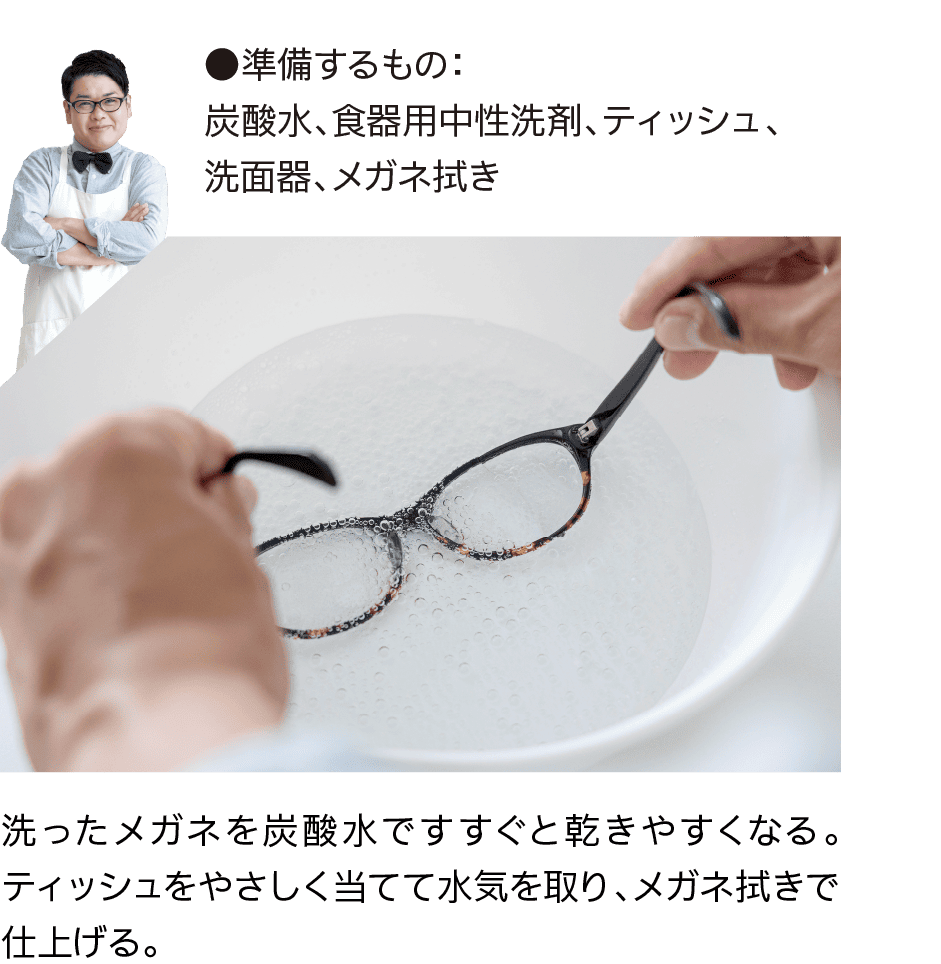 ●準備するもの：炭酸水、食器用中性洗剤、ティッシュ、洗面器、メガネ拭き｜洗ったメガネを炭酸水ですすぐと乾きやすくなる。ティッシュをやさしく当てて水気を取り、メガネ拭きで仕上げる。