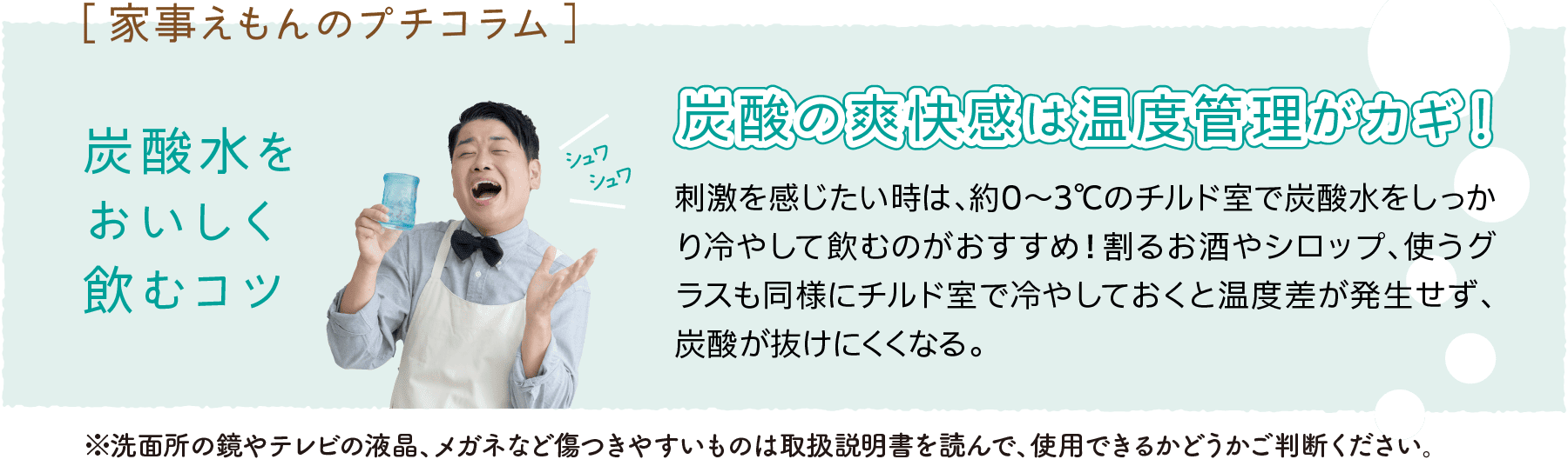 ［家事えもんのプチコラム］｜炭酸水をおいしく飲むコツ｜シュワシュワ｜炭酸の爽快感は温度管理がカギ！』｜刺激を感じたい時は、約0～3℃のチルド室で炭酸水をしっかり冷やして飲むのがおすすめ！割るお酒やシロップ、使うグラスも同様にチルド室で冷やしておくと温度差が発生せず、炭酸が抜けにくくなる。｜※洗面所の鏡やテレビの液晶、メガネなど傷つきやすいものは取扱説明書を読んで、使用できるかどうかご判断ください。