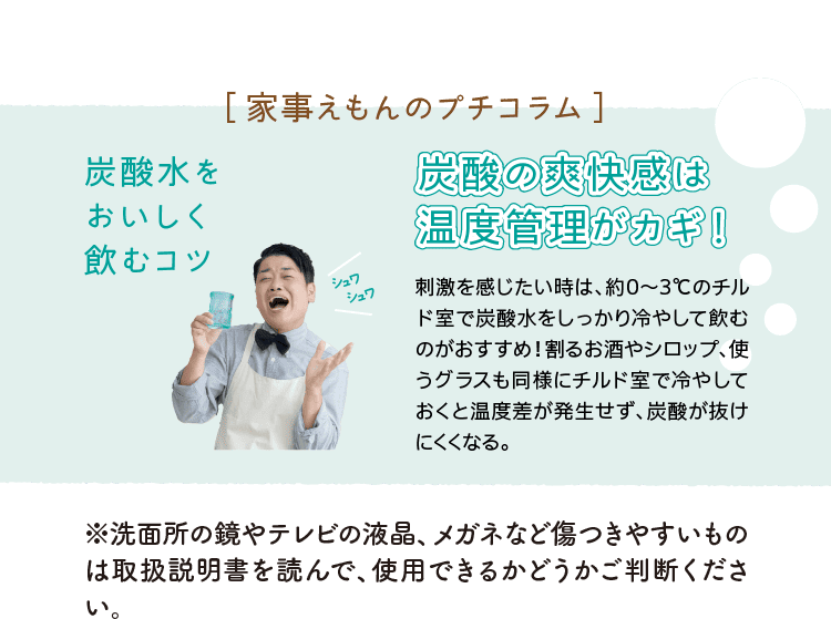 ［家事えもんのプチコラム］｜炭酸水をおいしく飲むコツ｜シュワシュワ｜炭酸の爽快感は温度管理がカギ！』｜刺激を感じたい時は、約0～3℃のチルド室で炭酸水をしっかり冷やして飲むのがおすすめ！割るお酒やシロップ、使うグラスも同様にチルド室で冷やしておくと温度差が発生せず、炭酸が抜けにくくなる。｜※洗面所の鏡やテレビの液晶、メガネなど傷つきやすいものは取扱説明書を読んで、使用できるかどうかご判断ください。