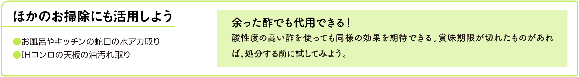 ほかのお掃除にも活用しよう｜●お風呂やキッチンの蛇口の水アカ取り｜●IHコンロの天板の油汚れ取り｜余った酢でも代用できる！｜酸性度の高い酢を使っても同様の効果を期待できる。賞味期限が切れたものがあれば、処分する前に試してみよう。