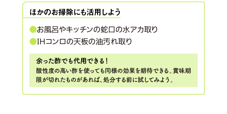 ほかのお掃除にも活用しよう｜●お風呂やキッチンの蛇口の水アカ取り｜●IHコンロの天板の油汚れ取り｜余った酢でも代用できる！｜酸性度の高い酢を使っても同様の効果を期待できる。賞味期限が切れたものがあれば、処分する前に試してみよう。