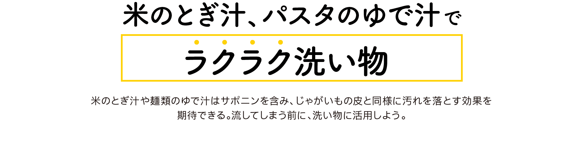 米のとぎ汁、パスタのゆで汁で｜ラクラク洗い物｜米のとぎ汁や麺類のゆで汁はサポニンを含み、じゃがいもの皮と同様に汚れを落とす効果を期待できる。流してしまう前に、洗い物に活用しよう。