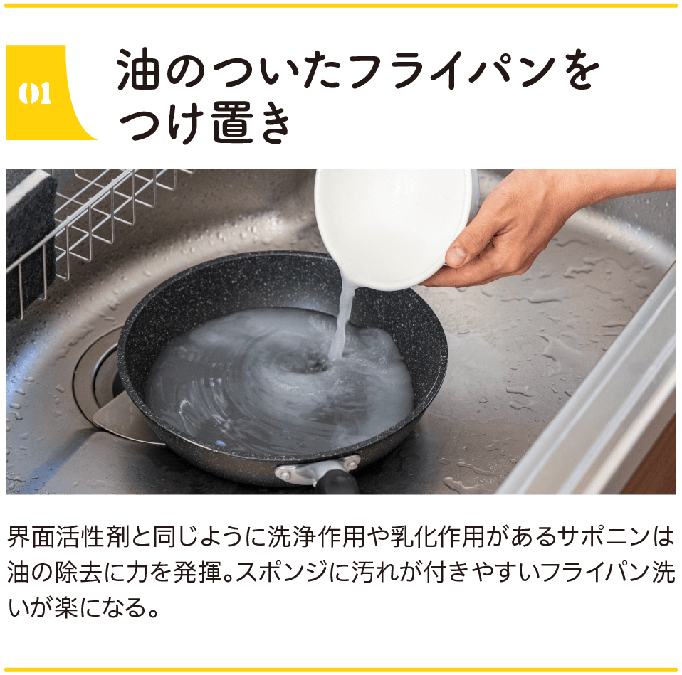 01｜油のついたフライパンをつけ置き｜界面活性剤と同じように洗浄作用や乳化作用があるサポニンは油の除去に力を発揮。スポンジに汚れが付きやすいフライパン洗いが楽になる。