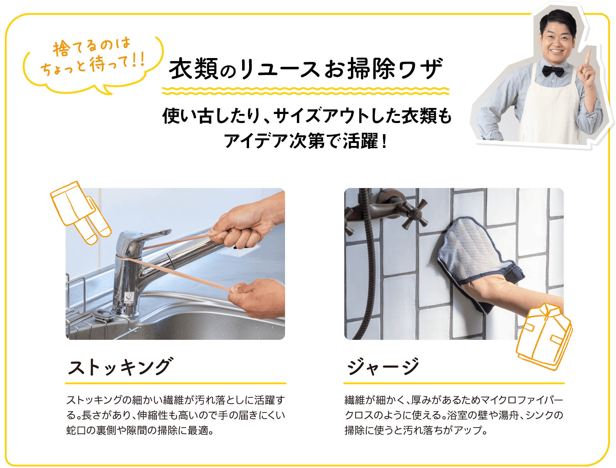 捨てるのはちょっと待って！！｜衣類のリユースお掃除ワザ｜使い古したり、サイズアウトした衣類もアイデア次第で活躍！｜ストッキング｜ストッキングの細かい繊維が汚れ落としに活躍する。長さがあり、伸縮性も高いので手の届きにくい蛇口の裏側や隙間の掃除に最適。｜ジャージ｜繊維が細かく、厚みがあるためマイクロファイバークロスのように使える。浴室の壁や湯舟、シンクの掃除に使うと汚れ落ちがアップ。