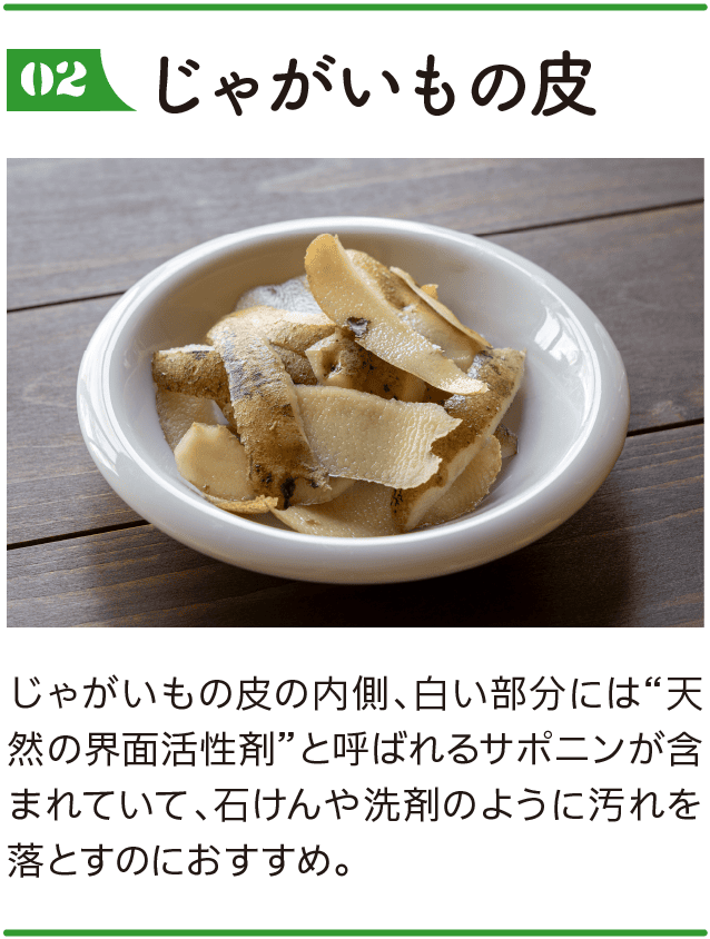 02｜じゃがいもの皮｜じゃがいもの皮の内側、白い部分には“天然の界面活性剤”と呼ばれるサポニンが含まれていて、石けんや洗剤のように汚れを落とすのにおすすめ。