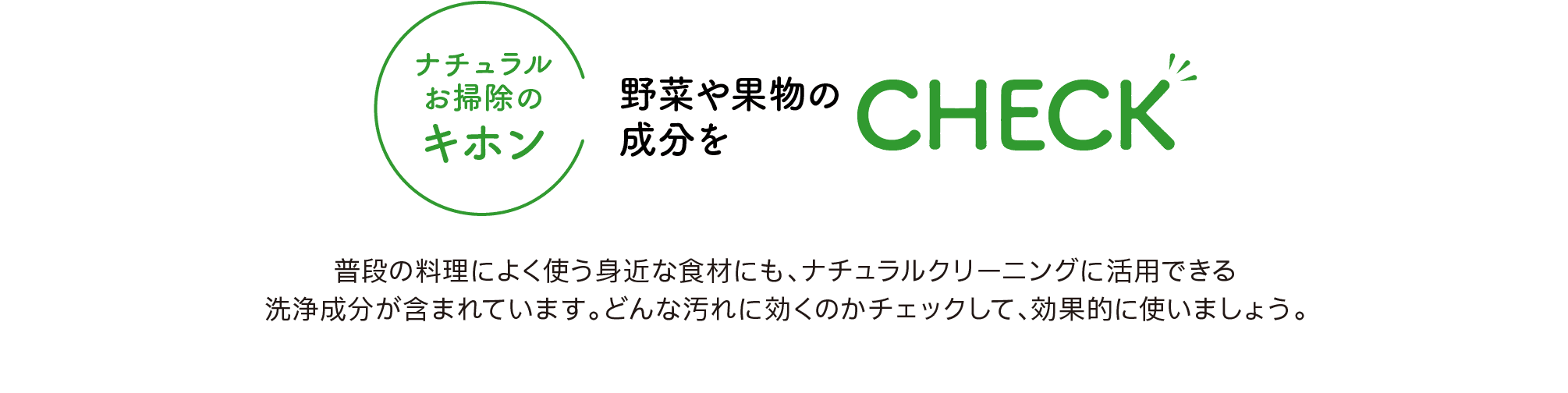 ナチュラルお掃除のキホン｜野菜や果物の成分を｜CHECK｜普段の料理によく使う身近な食材にも、ナチュラルクリーニングに活用できる洗浄成分が含まれています。どんな汚れに効くのかチェックして、効果的に使いましょう。