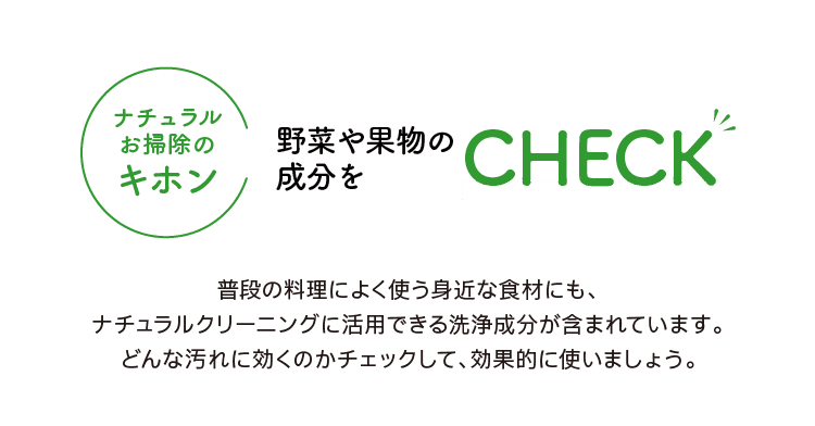 ナチュラルお掃除のキホン｜野菜や果物の成分を｜CHECK｜普段の料理によく使う身近な食材にも、ナチュラルクリーニングに活用できる洗浄成分が含まれています。どんな汚れに効くのかチェックして、効果的に使いましょう。