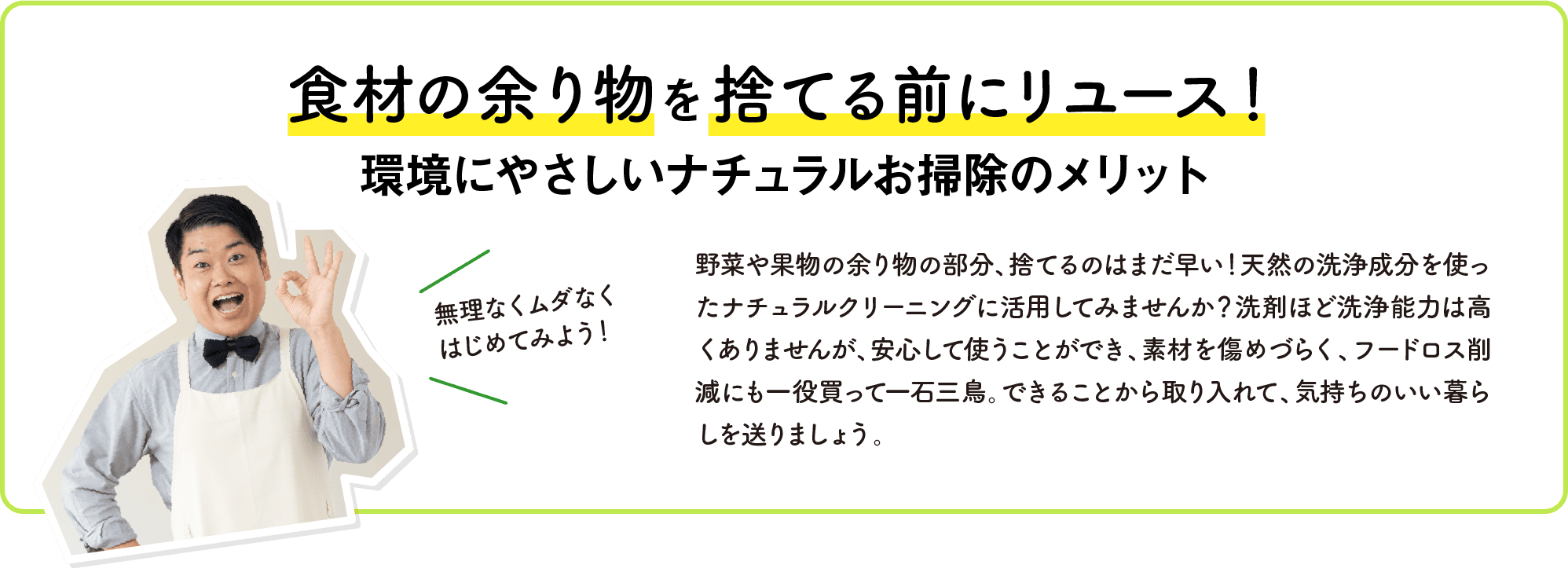 食材の余り物を捨てる前にリユース！｜環境にやさしいナチュラルお掃除のメリット｜野菜や果物の余り物の部分、捨てるのはまだ早い！天然の洗浄成分を使ったナチュラルクリーニングに活用してみませんか？洗剤ほど洗浄能力は高くありませんが、安心して使うことができ、素材を傷めづらく、フードロス削減にも一役買って一石三鳥。できることから取り入れて、気持ちのいい暮らしを送りましょう。｜無理なくムダなくはじめてみよう！