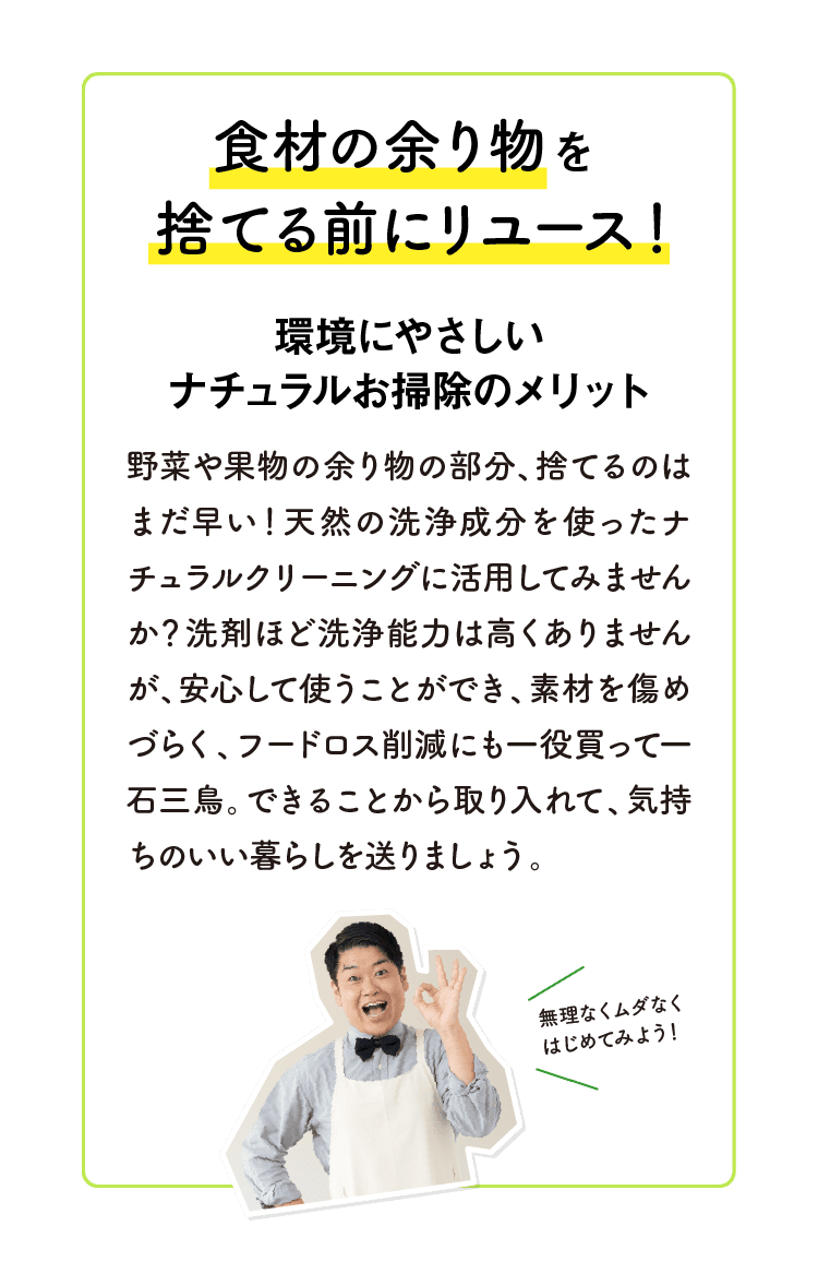 食材の余り物を捨てる前にリユース！｜環境にやさしいナチュラルお掃除のメリット｜野菜や果物の余り物の部分、捨てるのはまだ早い！天然の洗浄成分を使ったナチュラルクリーニングに活用してみませんか？洗剤ほど洗浄能力は高くありませんが、安心して使うことができ、素材を傷めづらく、フードロス削減にも一役買って一石三鳥。できることから取り入れて、気持ちのいい暮らしを送りましょう。｜無理なくムダなくはじめてみよう！