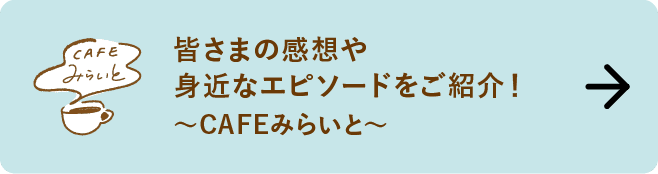 皆さまの感想や身近なエピソードをご紹介！｜～CAFEみらいと～