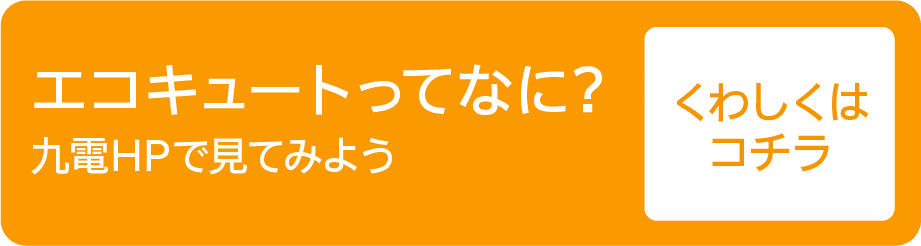 エコキュートってなに?｜九電HPで見てみよう｜くわしくはコチラ