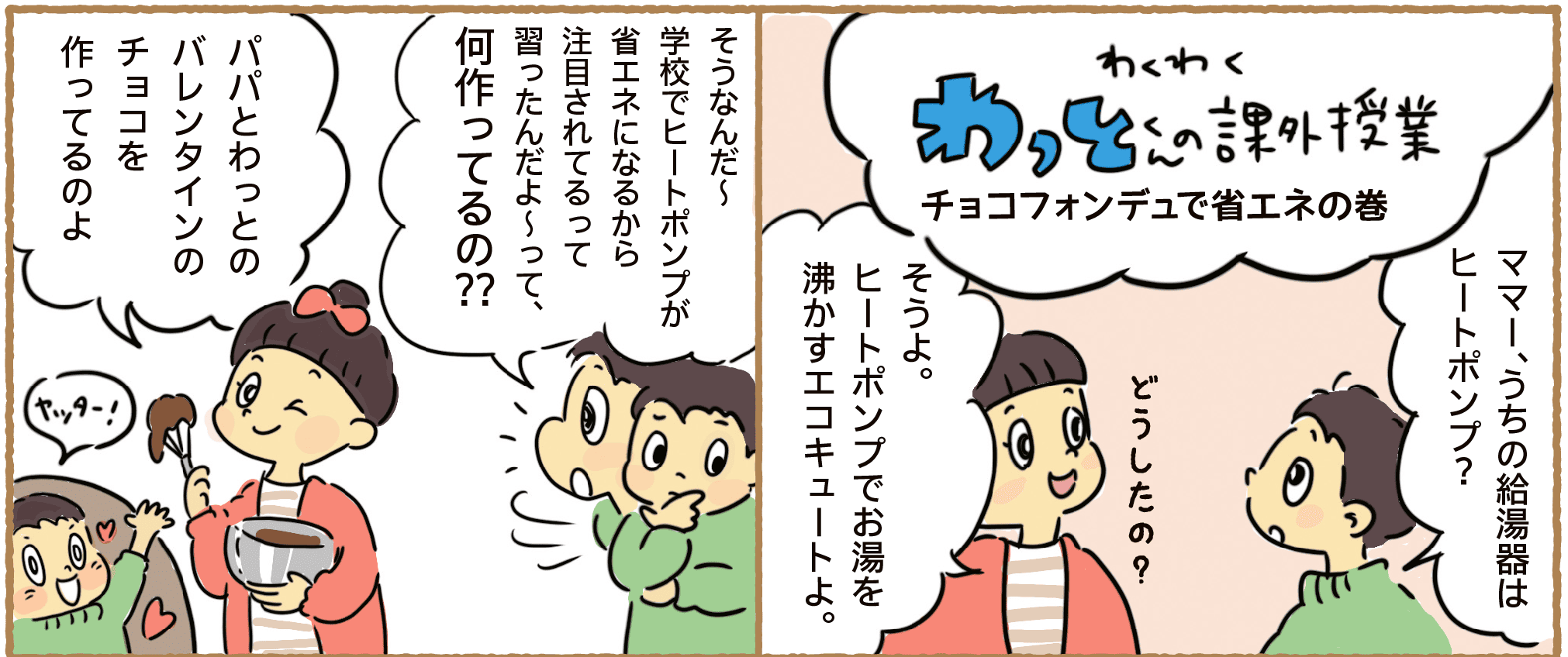 わくわくわっとくんの課外授業｜チョコフォンデュで省エネの巻｜ママー、うちの給湯器はヒートポンプ?｜どうしたの？｜そうよ。ヒートポンプでお湯を沸かすエコキュートよ。｜そうなんだ～学校でヒートポンプが省エネになるから注目されてるって習ったんだよ～って、何作ってるの??｜パパとわっとのバレンタインのチョコを作ってるのよ｜ヤッター！